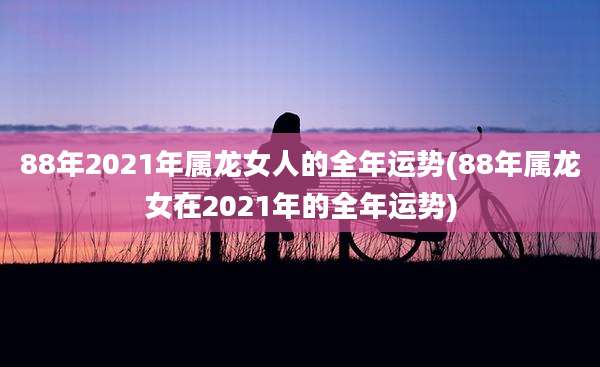 88年2021年属龙女人的全年运势(88年属龙女在2021年的全年运势)
