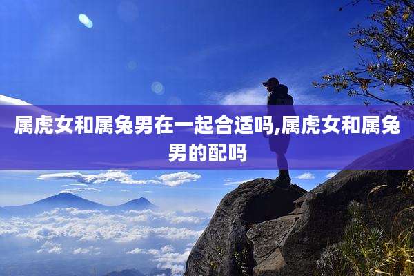 属虎女和属兔男在一起合适吗,属虎女和属兔男的配吗