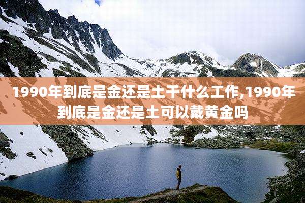 1990年到底是金还是土干什么工作,1990年到底是金还是土可以戴黄金吗