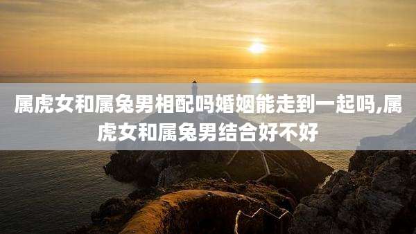 属虎女和属兔男相配吗婚姻能走到一起吗,属虎女和属兔男结合好不好