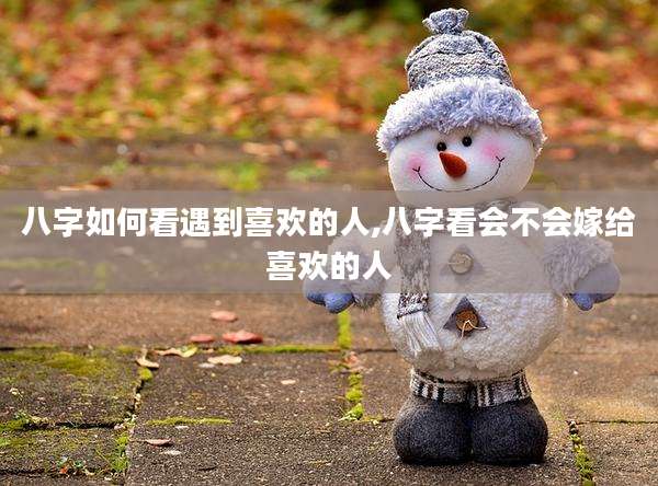 八字如何看遇到喜欢的人,八字看会不会嫁给喜欢的人