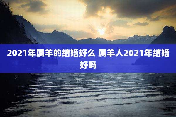 2021年属羊的结婚好么 属羊人2021年结婚好吗