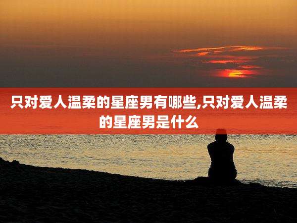 只对爱人温柔的星座男有哪些,只对爱人温柔的星座男是什么