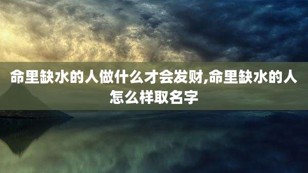 命里缺水的人做什么才会发财,命里缺水的人怎么样取名字