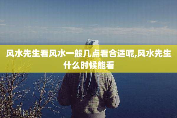 风水先生看风水一般几点看合适呢,风水先生什么时候能看