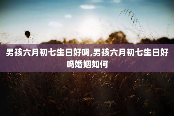 男孩六月初七生日好吗,男孩六月初七生日好吗婚姻如何
