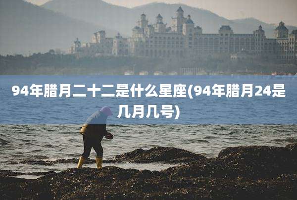 94年腊月二十二是什么星座(94年腊月24是几月几号)