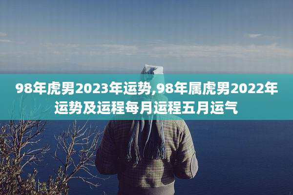 98年虎男2023年运势,98年属虎男2022年运势及运程每月运程五月运气
