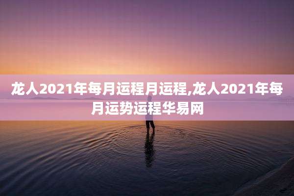 龙人2021年每月运程月运程,龙人2021年每月运势运程华易网