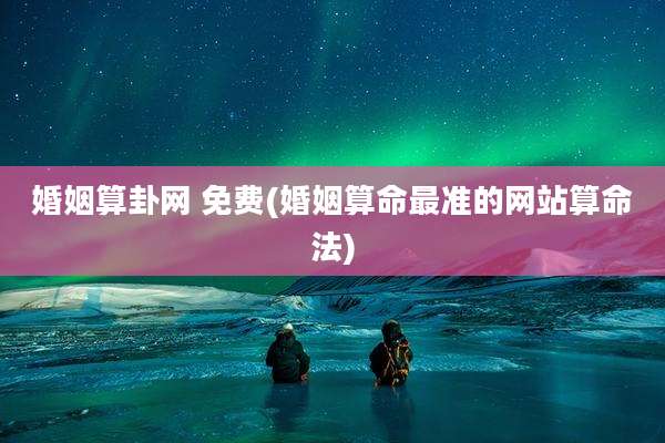婚姻算卦网 免费(婚姻算命最准的网站算命法)