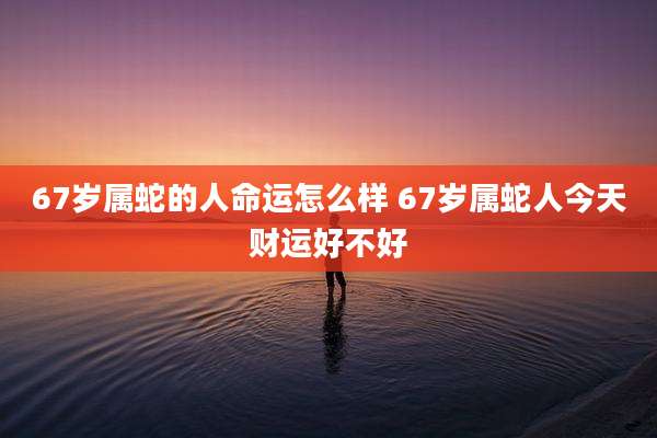67岁属蛇的人命运怎么样 67岁属蛇人今天财运好不好