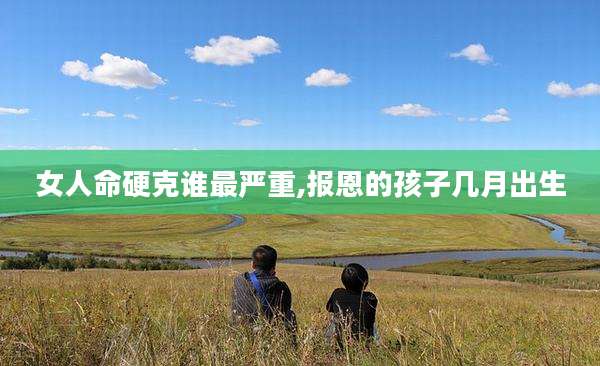 女人命硬克谁最严重,报恩的孩子几月出生
