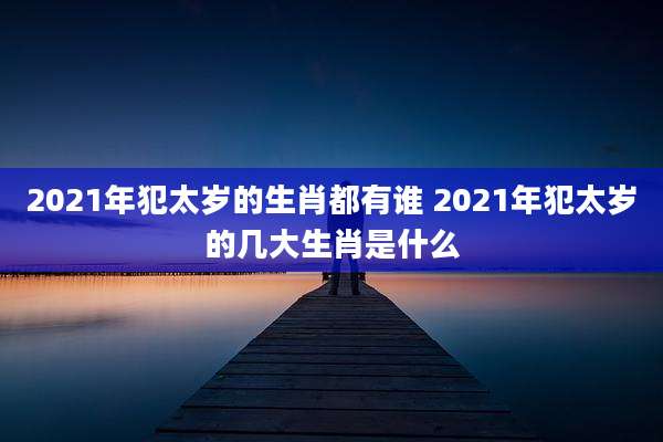 2021年犯太岁的生肖都有谁 2021年犯太岁的几大生肖是什么