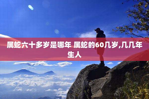 属蛇六十多岁是哪年 属蛇的60几岁,几几年生人
