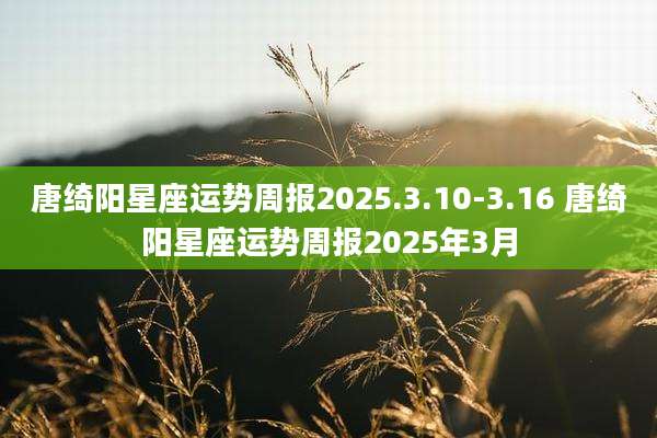 唐绮阳星座运势周报2025.3.10-3.16 唐绮阳星座运势周报2025年3月