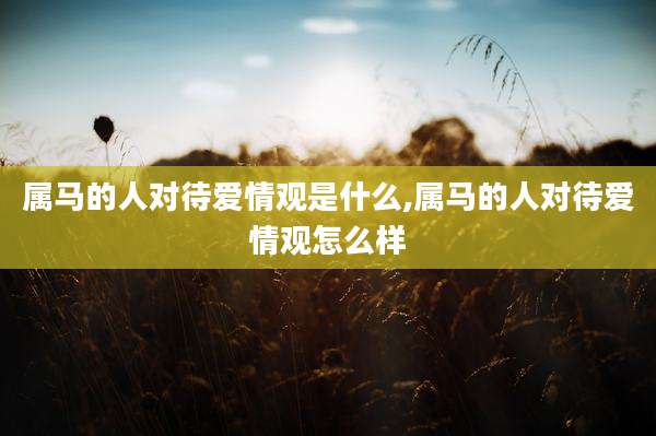 属马的人对待爱情观是什么,属马的人对待爱情观怎么样