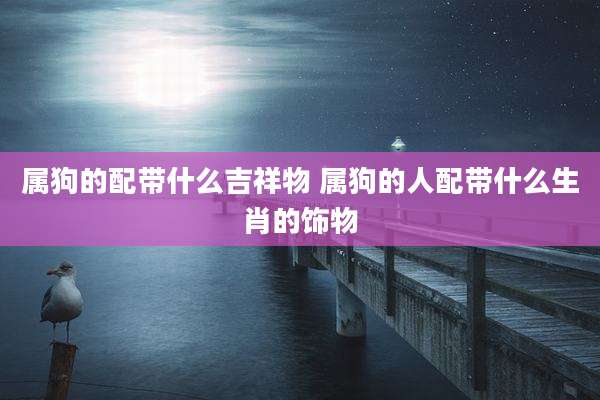属狗的配带什么吉祥物 属狗的人配带什么生肖的饰物