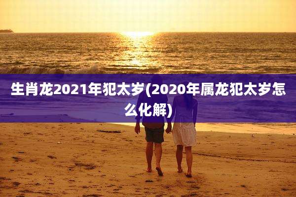 生肖龙2021年犯太岁(2020年属龙犯太岁怎么化解)