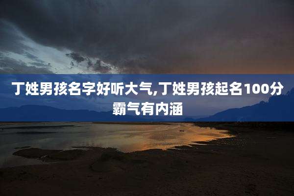 丁姓男孩名字好听大气,丁姓男孩起名100分霸气有内涵