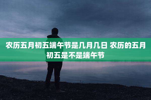 农历五月初五端午节是几月几日 农历的五月初五是不是端午节