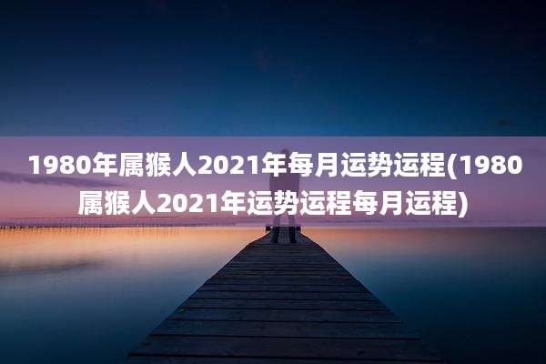 1980年属猴人2021年每月运势运程(1980属猴人2021年运势运程每月运程)