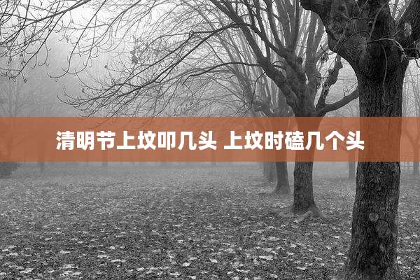 清明节上坟叩几头 上坟时磕几个头