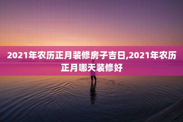 2021年农历正月装修房子吉日,2021年农历正月哪天装修好