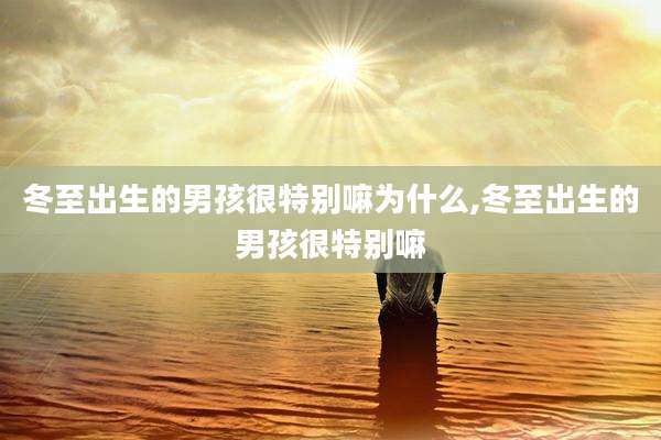 冬至出生的男孩很特别嘛为什么,冬至出生的男孩很特别嘛