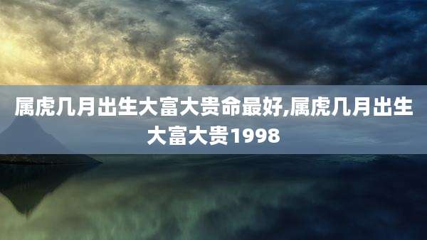 属虎几月出生大富大贵命最好,属虎几月出生大富大贵1998