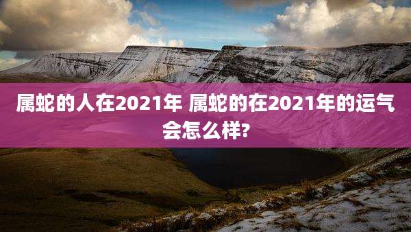 属蛇的人在2021年 属蛇的在2021年的运气会怎么样?