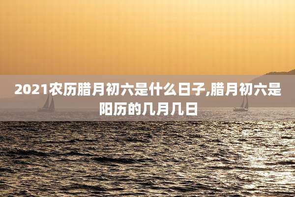 2021农历腊月初六是什么日子,腊月初六是阳历的几月几日