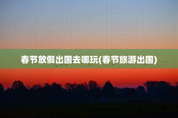 春节放假出国去哪玩(春节旅游出国)