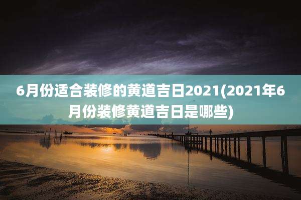 6月份适合装修的黄道吉日2021(2021年6月份装修黄道吉日是哪些)