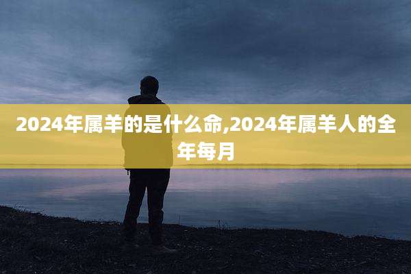 2024年属羊的是什么命,2024年属羊人的全年每月