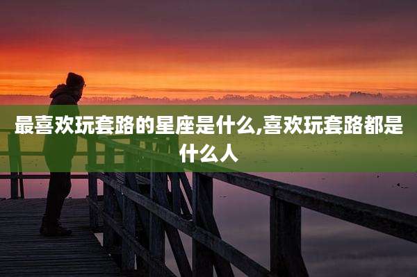 最喜欢玩套路的星座是什么,喜欢玩套路都是什么人