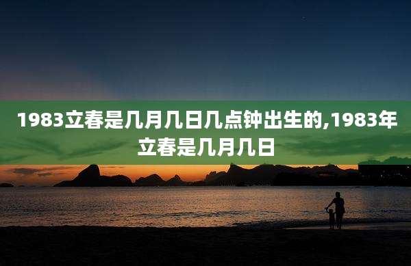 1983立春是几月几日几点钟出生的,1983年立春是几月几日