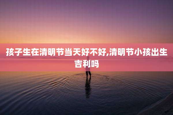孩子生在清明节当天好不好,清明节小孩出生吉利吗