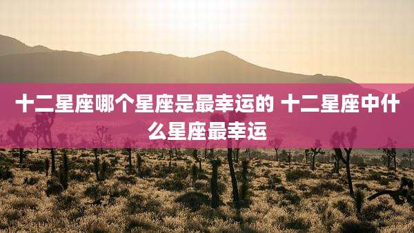 十二星座哪个星座是最幸运的 十二星座中什么星座最幸运