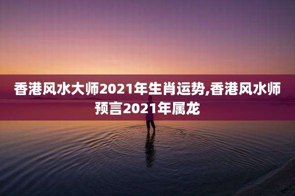 香港风水大师2021年生肖运势,香港风水师预言2021年属龙