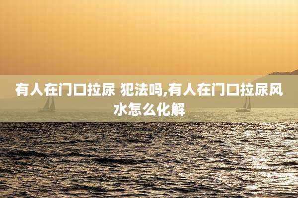 有人在门口拉尿 犯法吗,有人在门口拉尿风水怎么化解