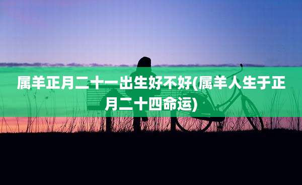 属羊正月二十一出生好不好(属羊人生于正月二十四命运)