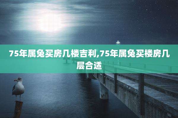 75年属兔买房几楼吉利,75年属兔买楼房几层合适