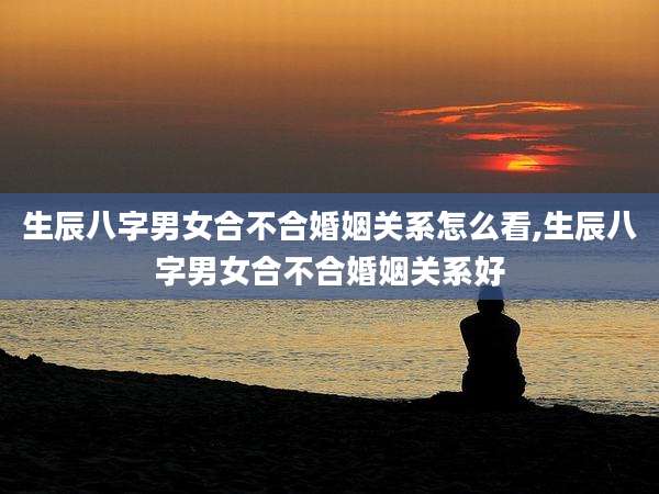 生辰八字男女合不合婚姻关系怎么看,生辰八字男女合不合婚姻关系好