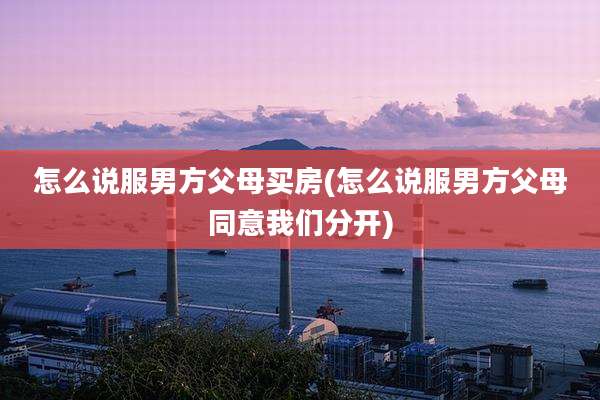 怎么说服男方父母买房(怎么说服男方父母同意我们分开)