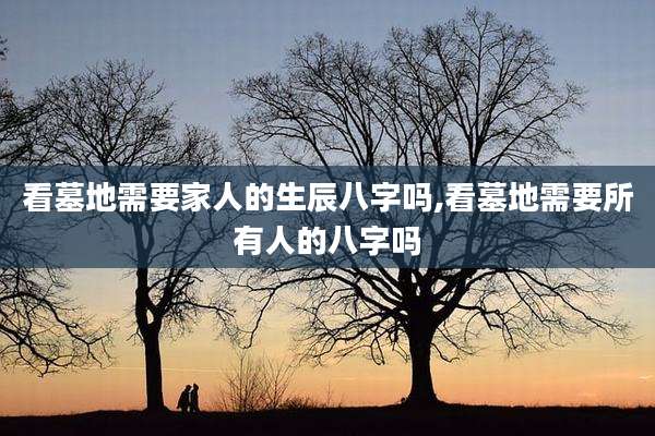 看墓地需要家人的生辰八字吗,看墓地需要所有人的八字吗