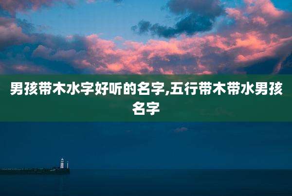 男孩带木水字好听的名字,五行带木带水男孩名字