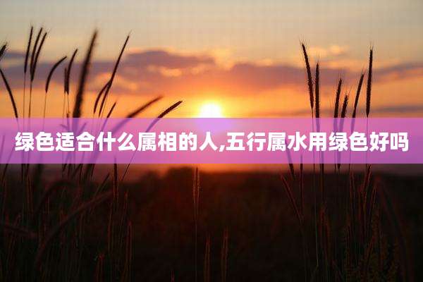 绿色适合什么属相的人,五行属水用绿色好吗