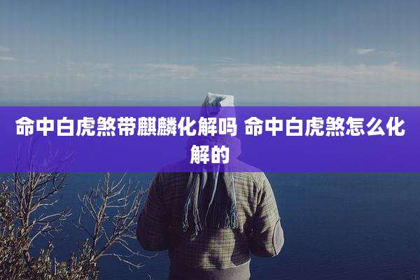 命中白虎煞带麒麟化解吗 命中白虎煞怎么化解的