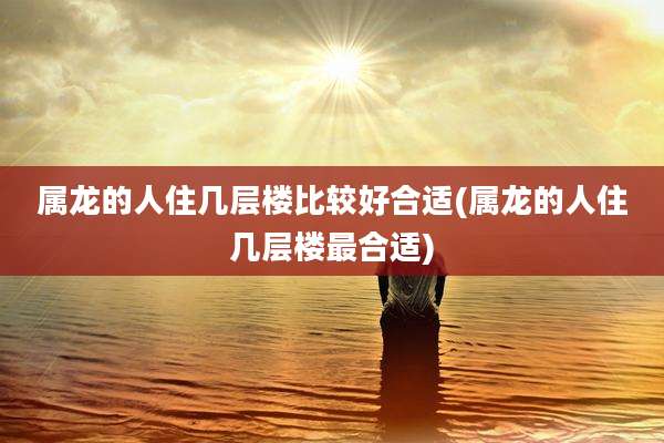 属龙的人住几层楼比较好合适(属龙的人住几层楼最合适)