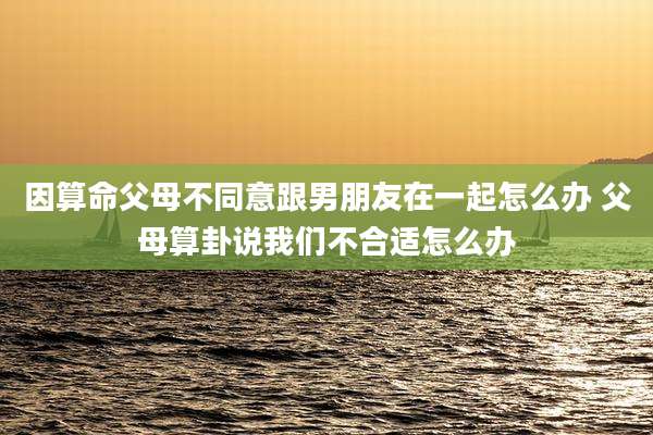 因算命父母不同意跟男朋友在一起怎么办 父母算卦说我们不合适怎么办